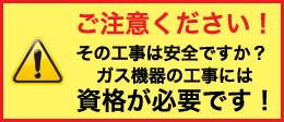 ご注意ください！その工事は安全ですか？ガス機器の工事には資格が必要です！