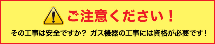 ご注意ください！その工事は安全ですか？ ガス機器の工事には資格が必要です！