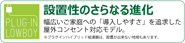  プラグインハイブリッド プラグイン　ローボーイ 幅広いご家庭への「導入しやすさ」を追求した屋外コンセント対応モデル。 ※プラグインハイブリッド給湯器は、設置が出来ない地域もあります。