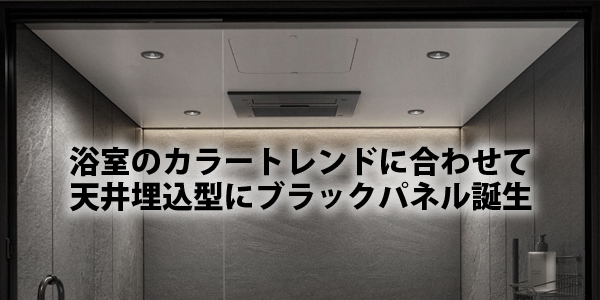 浴室のカラートレンドに合わせて
天井埋込型にブラックパネル誕生